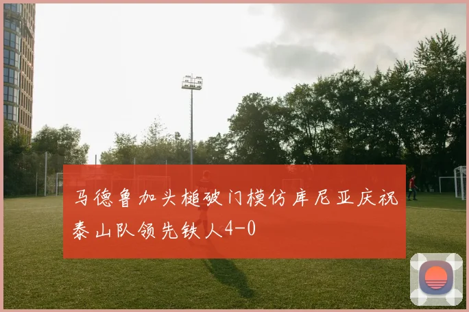 马德鲁加头槌破门模仿库尼亚庆祝泰山队领先铁人4-0