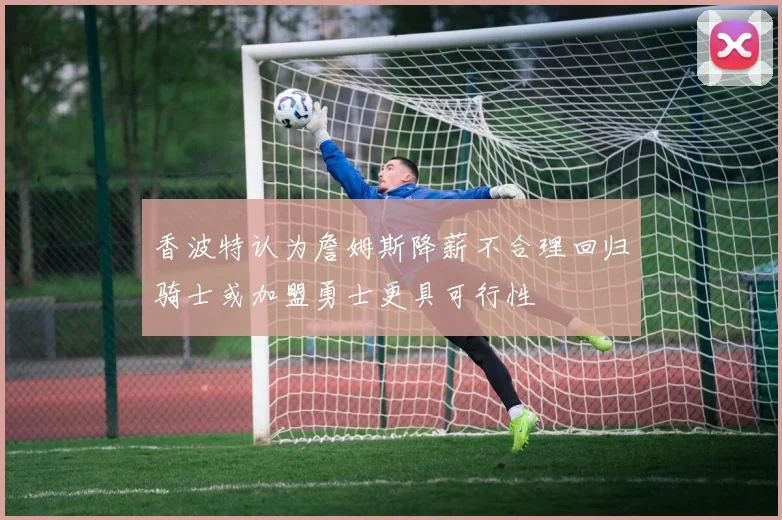 香波特认为詹姆斯降薪不合理回归骑士或加盟勇士更具可行性