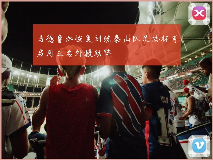 马德鲁加恢复训练泰山队足协杯可启用三名外援助阵