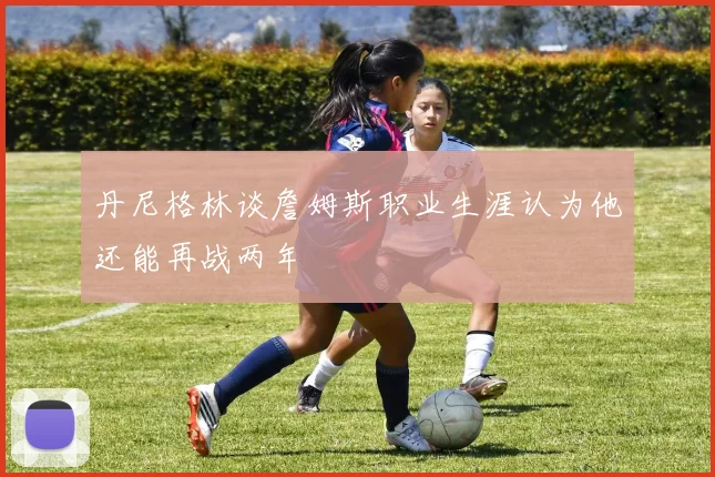 丹尼格林谈詹姆斯职业生涯认为他还能再战两年