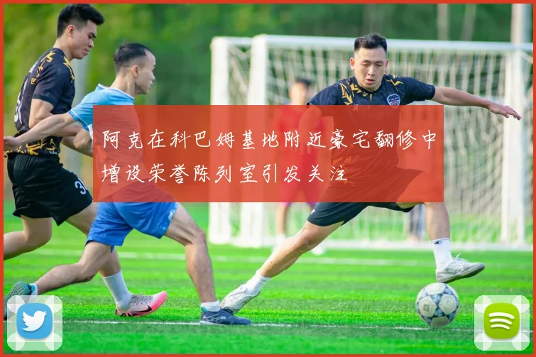 阿克在科巴姆基地附近豪宅翻修中增设荣誉陈列室引发关注