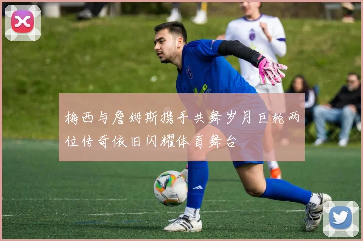 梅西与詹姆斯携手共舞岁月巨轮两位传奇依旧闪耀体育舞台