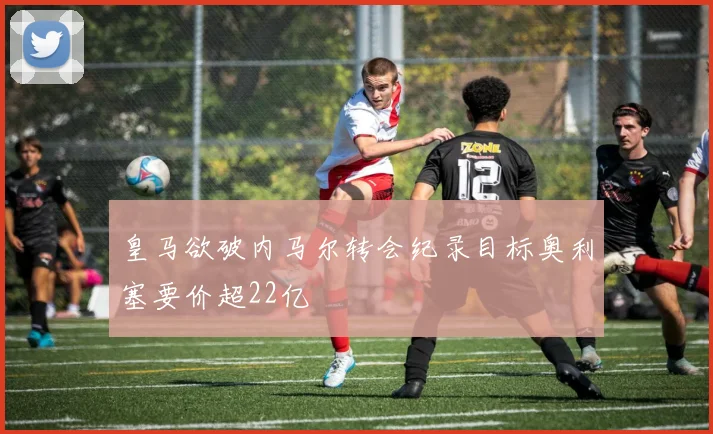 皇马欲破内马尔转会纪录目标奥利塞要价超22亿