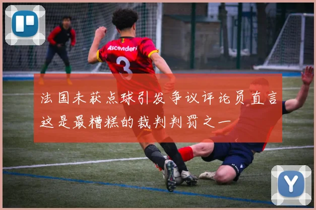 法国未获点球引发争议评论员直言这是最糟糕的裁判判罚之一