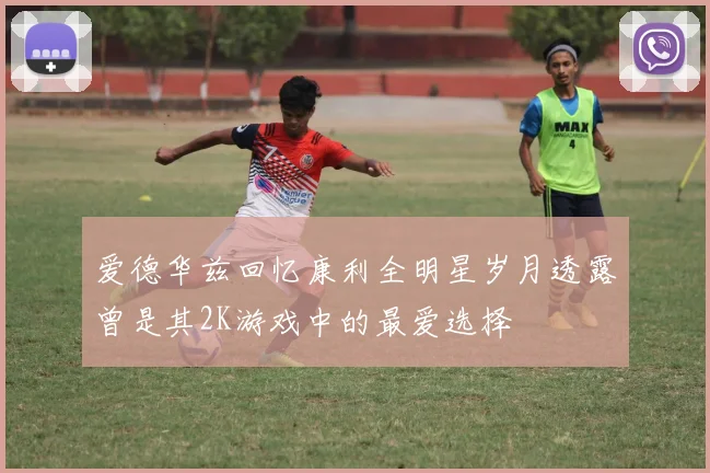 爱德华兹回忆康利全明星岁月透露曾是其2K游戏中的最爱选择
