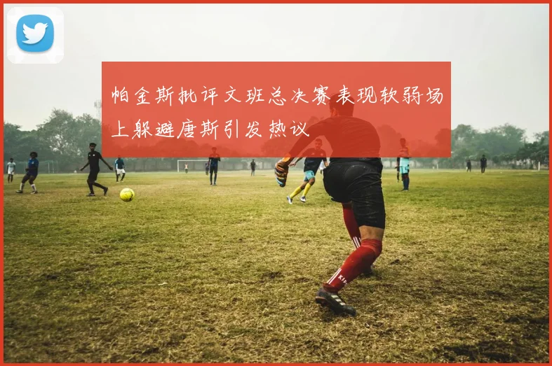 帕金斯批评文班总决赛表现软弱场上躲避唐斯引发热议