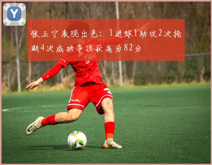 张玉宁表现出色：1进球1助攻2次抢断4次成功争顶获高分82分