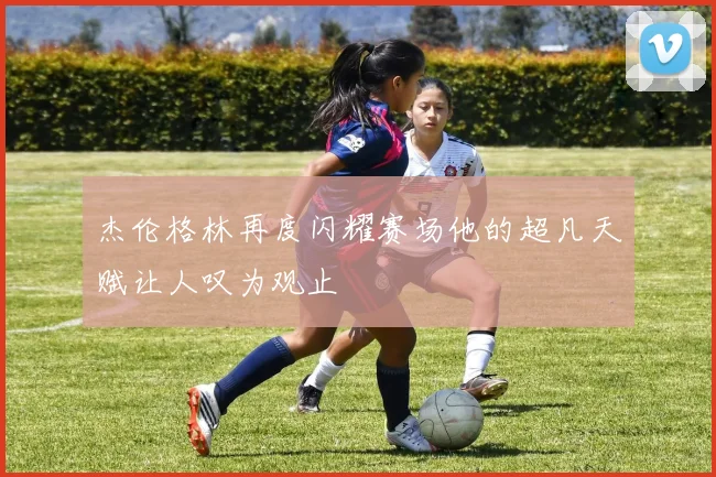 杰伦格林再度闪耀赛场他的超凡天赋让人叹为观止