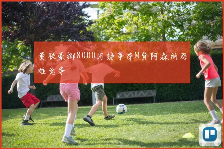 曼联豪掷8000万镑争夺M费阿森纳恐难竞争