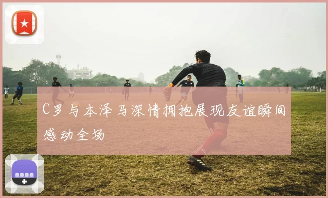C罗与本泽马深情拥抱展现友谊瞬间感动全场