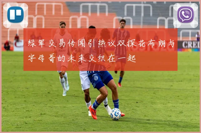 绿军交易传闻引热议双探花布朗与字母哥的未来交织在一起